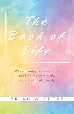 The Book of Life: Why and how you can have the good life you want easily, effortlessly and joyously by Withers, Brian