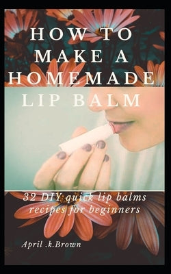 How To Make A Homemade Lip Balm: 32 DIY Quick Lip Balms Recipes for beginners by Brown, April K.