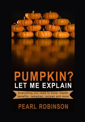 PUMPKIN? Let Me Explain: Everything you need to know, health benefits, remedies, recipes and more by Robinson, Pearl