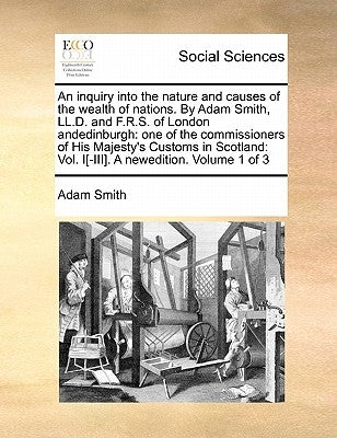 An Inquiry Into the Nature and Causes of the Wealth of Nations. by Adam Smith, LL.D. and F.R.S. of London Andedinburgh: One of the Commissioners of Hi by Smith, Adam