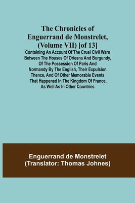 The Chronicles of Enguerrand de Monstrelet, (Volume VII) [of 13]; Containing an account of the cruel civil wars between the houses of Orleans and Burg by de Monstrelet, Enguerrand