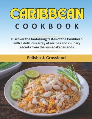 Caribbean Cookbook: Discover the Tantalizing Tastes of the Caribbean with a Delicious Array of Recipes and Culinary Secrets from the Sun-S by J. Crossland, Felisha