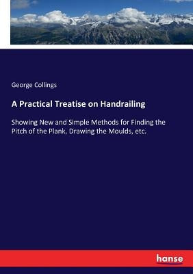 A Practical Treatise on Handrailing: Showing New and Simple Methods for Finding the Pitch of the Plank, Drawing the Moulds, etc. by Collings, George