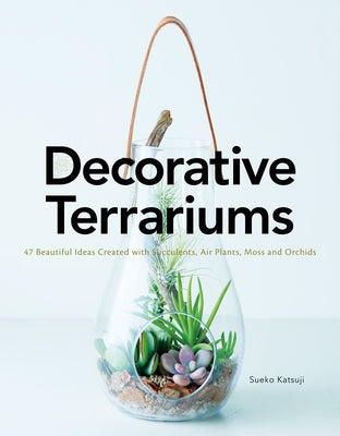 Decorative Terrariums: 47 Beautiful Ideas Created with Succulents, Air Plants, Moss and Orchids by Katsuji, Sueko