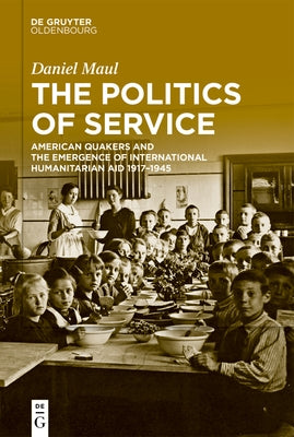 The Politics of Service: American Quakers and the Emergence of International Humanitarian Aid 1917-1945 by Maul, Daniel