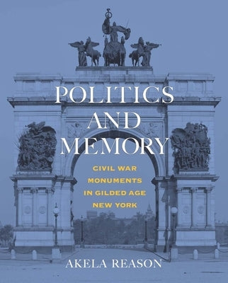 Politics and Memory: Civil War Monuments in Gilded Age New York by Reason, Akela