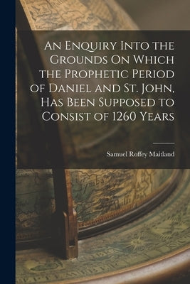 An Enquiry Into the Grounds On Which the Prophetic Period of Daniel and St. John, Has Been Supposed to Consist of 1260 Years by Maitland, Samuel Roffey