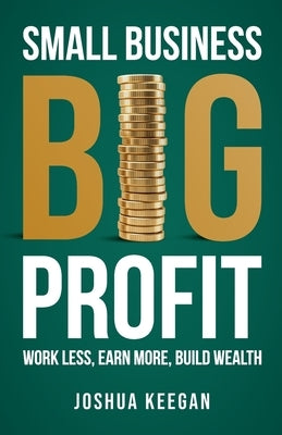 Small Business, Big Profit Profit: Work less, earn more, build wealth by Keegan, Joshua