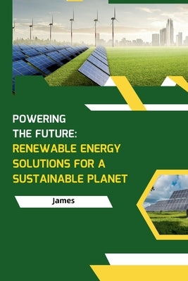 Powering the Future: Renewable Energy Solutions for a Sustainable Planet by James