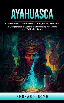 Ayahuasca: Exploration of Consciousness Through Plant Medicine (A Comprehensive Guide to Understanding Ayahuasca and It's Healing by Boyd, Bernard