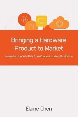 Bringing a Hardware Product to Market: Navigating the Wild Ride from Concept to Mass Production by Chen, Elaine