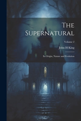 The Supernatural: Its Origin, Nature and Evolution; Volume 2 by King, John H.