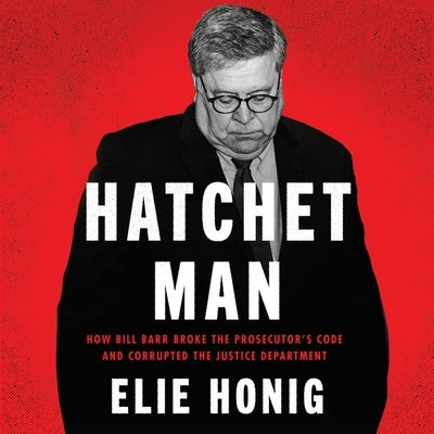 Hatchet Man: How Bill Barr Broke the Prosecutor's Code and Corrupted the Justice Department by Honig, Elie