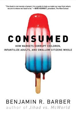 Consumed: How Markets Corrupt Children, Infantilize Adults, and Swallow Citizens Whole by Barber, Benjamin R.