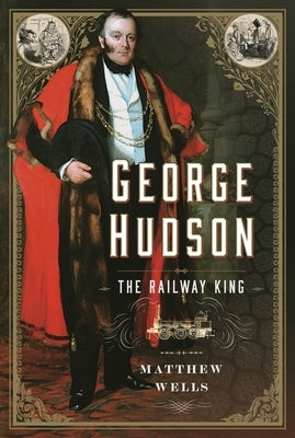 George Hudson: The Railway King: A New Biography by Wells, Matthew