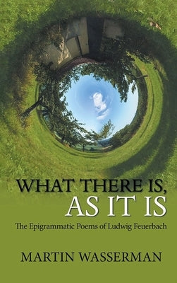 What There Is, As It Is: The Epigrammatic Poems of Ludwig Feuerbach by Wasserman, Martin