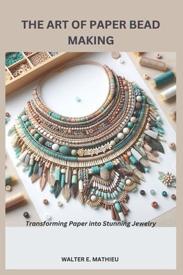 The Art of Paper Bead Making: Transforming Paper into Stunning Jewelry by Mathieu, Walter E.