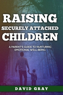 Raising Securely Attached Children: A Parent's Guide To Nurturing Emotional Well-Being by Gray, David