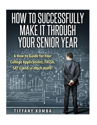 How to Successfully Make It Through Your Senior Year: A How-to Guide for Your College Applications, FAFSA, SAT's and so much more! by Komba, Tiffany