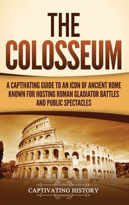 The Colosseum: A Captivating Guide to an Icon of Ancient Rome Known for Hosting Roman Gladiator Battles and Public Spectacles by History, Captivating