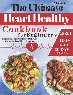 The Ultimate Heart Healthy Cookbook for Beginners: 100+ Simple and Flavorful Recipes to Lower Cholesterol and Blood Pressure Includes a 30-Day Meal Pl by Welch, Mia