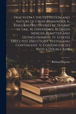 Tracts On I. the Definition and Nature of Cross Remainder, Ii. Fines and Recoveries by Tenant in Tail, Iii. Difference Between Merger, Remitter and Ex by Preston, Richard