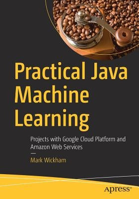 Practical Java Machine Learning: Projects with Google Cloud Platform and Amazon Web Services by Wickham, Mark