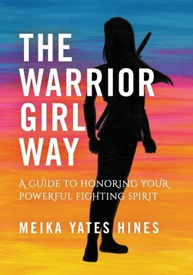 The Warrior Girl Way: A Guide to Honoring Your Powerful Fighting Spirit by Hines, Meika Yates