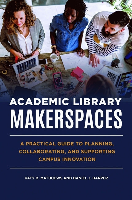 Academic Library Makerspaces: A Practical Guide to Planning, Collaborating, and Supporting Campus Innovation by Mathuews, Katy B.