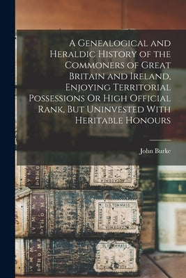 A Genealogical and Heraldic History of the Commoners of Great Britain and Ireland, Enjoying Territorial Possessions Or High Official Rank, But Uninves by Burke, John