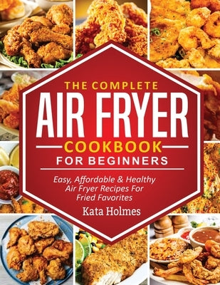 The Complete Air Fryer Cookbook For Beginners: Easy, Affordable And Healthy Air Fryer Recipes For Fried Favorites by Holmes, Kate