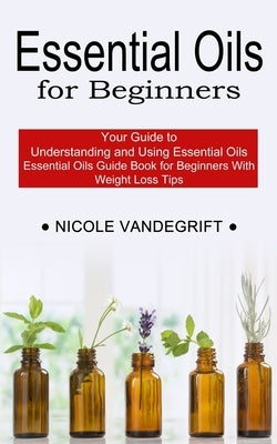 Essential Oils for Beginners: Essential Oils Guide Book for Beginners With Weight Loss Tips (Your Guide to Understanding and Using Essential Oils) by Vandegrift, Nicole