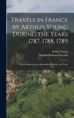 Travels in France by Arthur Young During the Years 1787, 1788, 1789: With an Introduction, Biographical Sketch, and Notes by Young, Arthur