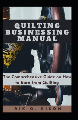 Quilting Businessing Manual: The Comprehensive Guide on How to Earn from Quilting by O. Rison, Rik