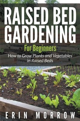 Raised Bed Gardening For Beginners: How to Grow Plants and Vegetables in Raised Beds by Morrow, Erin