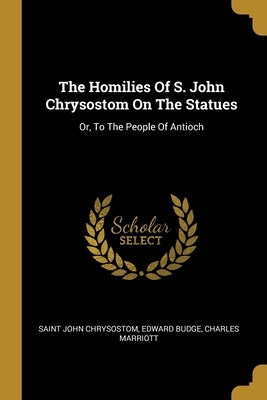 The Homilies Of S. John Chrysostom On The Statues: Or, To The People Of Antioch by Chrysostom, Saint John