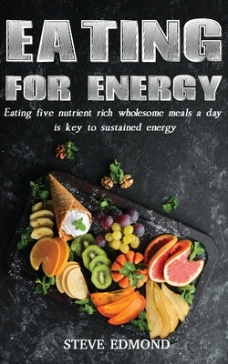 Eating for Energy: Eating Five Nutrient Rich Wholesome Meals a Day Is Key to Sustained Energy by Edmond, Swan Steve