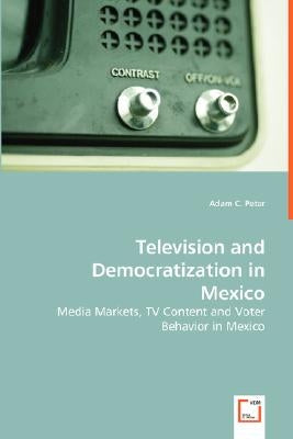 Television and Democratization in Mexico - Media Markets, TV Content and Voter Behavior in Mexico by Peter, Adam C.