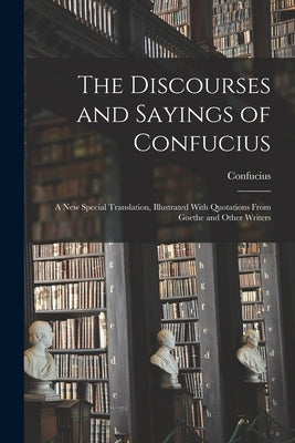 The Discourses and Sayings of Confucius: A New Special Translation, Illustrated With Quotations From Goethe and Other Writers by Confucius