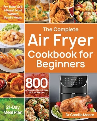 The Complete Air Fryer Cookbook for Beginners: 800 Affordable, Quick & Easy Air Fryer Recipes Fry, Bake, Grill & Roast Most Wanted Family Meals 21-Day by Moore, Camilla