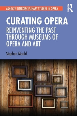 Curating Opera: Reinventing the Past Through Museums of Opera and Art by Mould, Stephen