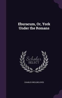 Eburacum, Or, York Under the Romans by Wellbeloved, Charles