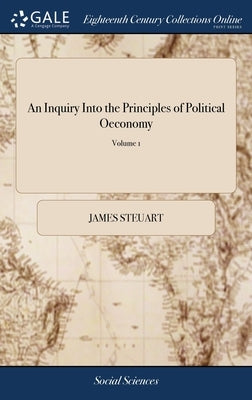 An Inquiry Into the Principles of Political Oeconomy: Being an Essay on the Science of Domestic Policy in Free Nations. By Sir James Steuart, Bart. In by Steuart, James