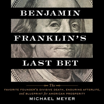 Benjamin Franklin's Last Bet: The Favorite Founder's Divisive Death, Enduring Afterlife, and Blueprint for American Prosperity by Meyer, Michael