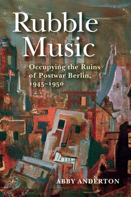 Rubble Music: Occupying the Ruins of Postwar Berlin, 1945-1950 by Anderton, Abby