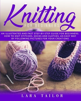 Knitting for Beginners: An illustrated and Fast Step-by-Step Guide for Beginners. Learn How to Knit Stitches, Socks and Clothes, an Easy Way b by Tailor, Lara