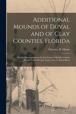 Additional Mounds of Duval and of Clay Counties, Florida: Mound Investigation on the East Coast of Florida. Certain Florida Coast Mounds North of the by Moore, Clarence B. (Clarence Bloomfie