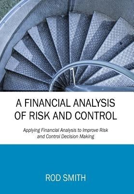 A Financial Analysis of Risk and Control: Applying Financial Analysis to Improve Risk and Control Decision Making by Smith, Rod