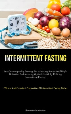 Intermittent Fasting: An All-Encompassing Strategy For Achieving Sustainable Weight Reduction And Attaining Optimal Health By Utilizing Inte by Hutchinson, Bernardo