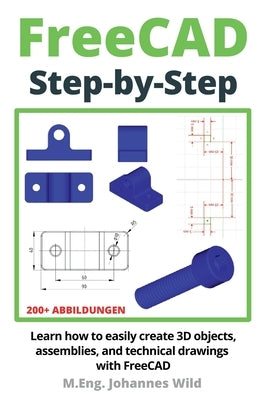 FreeCAD Step by Step: Learn how to easily create 3D objects, assemblies, and technical drawings with FreeCAD by Wild, M. Eng Johannes